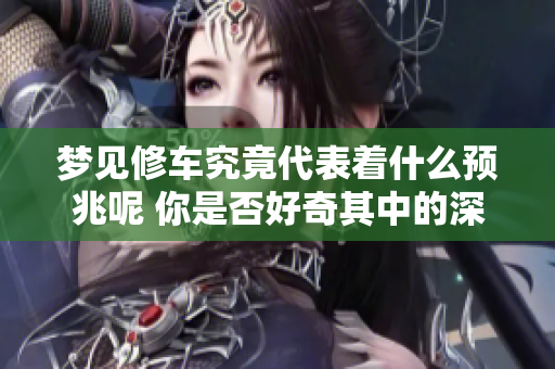 梦见修车究竟代表着什么预兆呢 你是否好奇其中的深意和含义