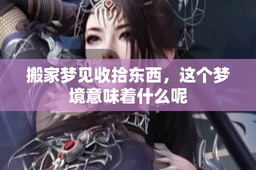 搬家梦见收拾东西，这个梦境意味着什么呢