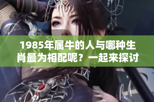 1985年属牛的人与哪种生肖最为相配呢？一起来探讨一下吧！