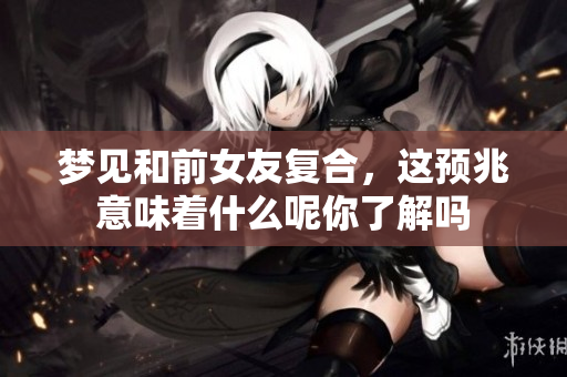 梦见和前女友复合，这预兆意味着什么呢你了解吗