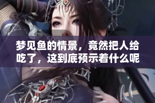梦见鱼的情景，竟然把人给吃了，这到底预示着什么呢