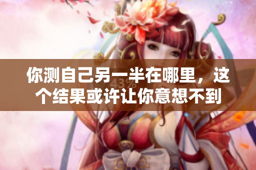 你测自己另一半在哪里，这个结果或许让你意想不到