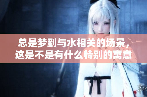 总是梦到与水相关的场景，这是不是有什么特别的寓意呢
