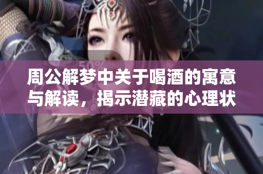 周公解梦中关于喝酒的寓意与解读，揭示潜藏的心理状态