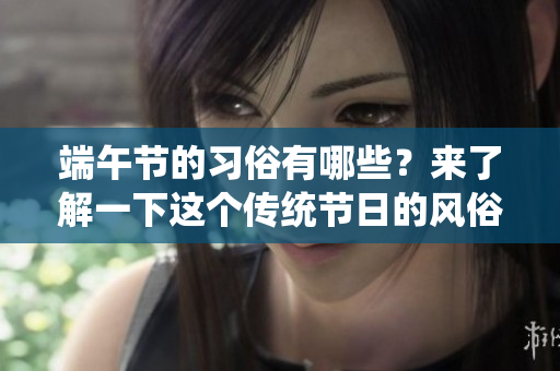 端午节的习俗有哪些？来了解一下这个传统节日的风俗魅力吧！