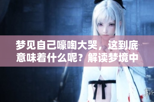 梦见自己嚎啕大哭，这到底意味着什么呢？解读梦境中的情感和心理状态。