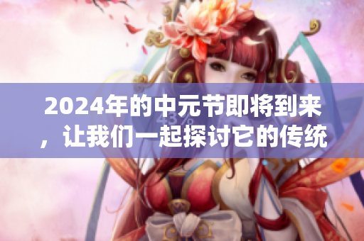 2024年的中元节即将到来，让我们一起探讨它的传统与习俗吧
