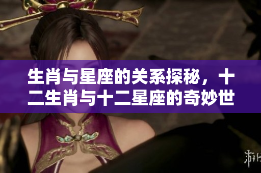 生肖与星座的关系探秘，十二生肖与十二星座的奇妙世界