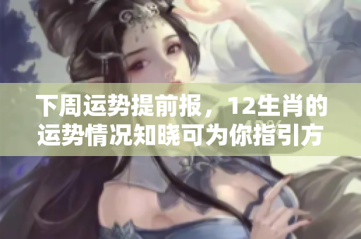 下周运势提前报，12生肖的运势情况知晓可为你指引方向