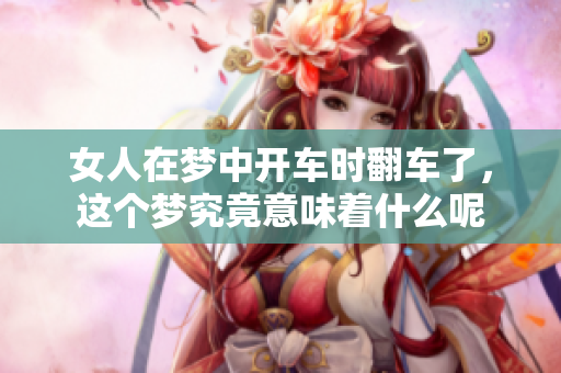 女人在梦中开车时翻车了，这个梦究竟意味着什么呢