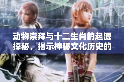 动物崇拜与十二生肖的起源探秘，揭示神秘文化历史的深远影响