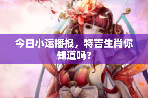 今日小运播报，特吉生肖你知道吗？