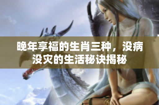 晚年享福的生肖三种，没病没灾的生活秘诀揭秘