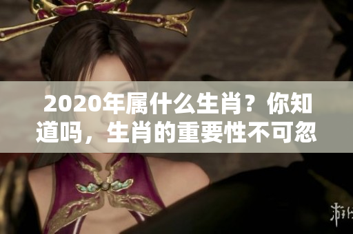 2020年属什么生肖？你知道吗，生肖的重要性不可忽视！