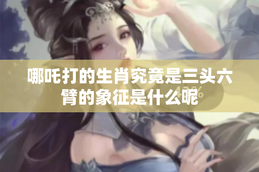 哪吒打的生肖究竟是三头六臂的象征是什么呢