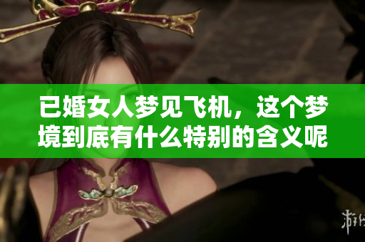 已婚女人梦见飞机，这个梦境到底有什么特别的含义呢