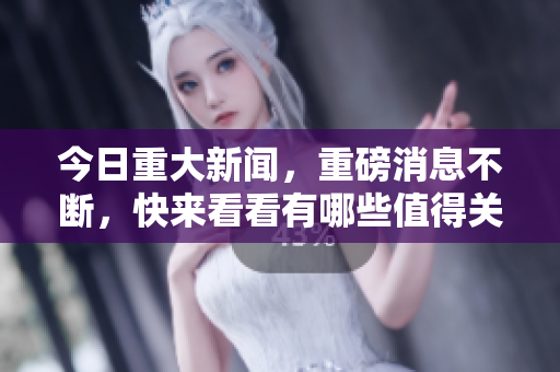 今日重大新闻，重磅消息不断，快来看看有哪些值得关注的资讯！