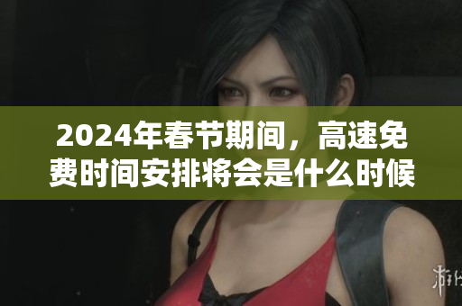 2024年春节期间，高速免费时间安排将会是什么时候呢