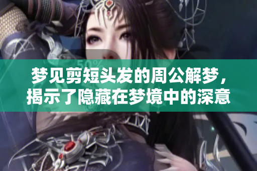 梦见剪短头发的周公解梦，揭示了隐藏在梦境中的深意与启示