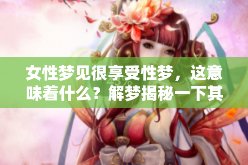 女性梦见很享受性梦，这意味着什么？解梦揭秘一下其中的深意