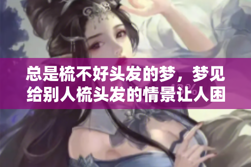 总是梳不好头发的梦，梦见给别人梳头发的情景让人困惑