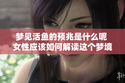 梦见活鱼的预兆是什么呢 女性应该如何解读这个梦境