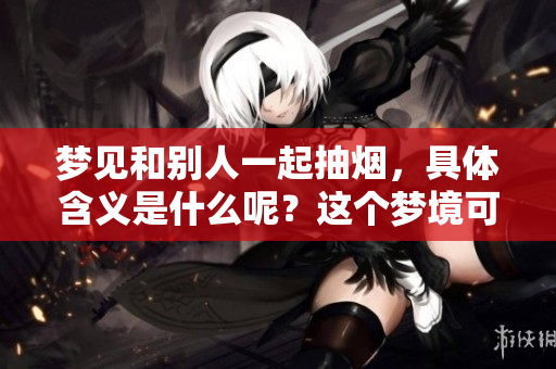梦见和别人一起抽烟，具体含义是什么呢？这个梦境可能传递了怎样的信号？