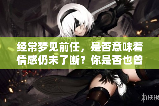 经常梦见前任，是否意味着情感仍未了断？你是否也曾有这样的梦境体验？