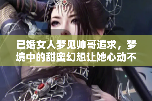 已婚女人梦见帅哥追求，梦境中的甜蜜幻想让她心动不已
