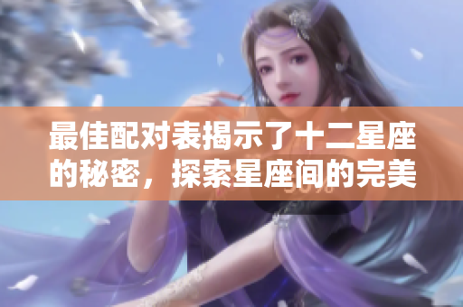 最佳配对表揭示了十二星座的秘密，探索星座间的完美结合方式