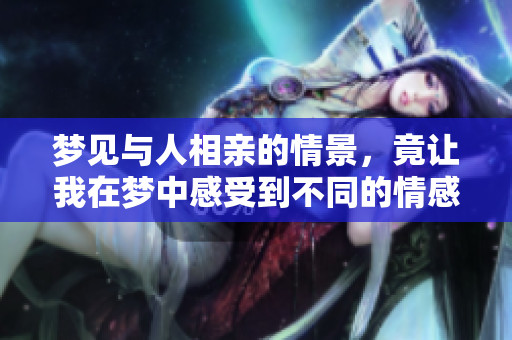 梦见与人相亲的情景，竟让我在梦中感受到不同的情感体验