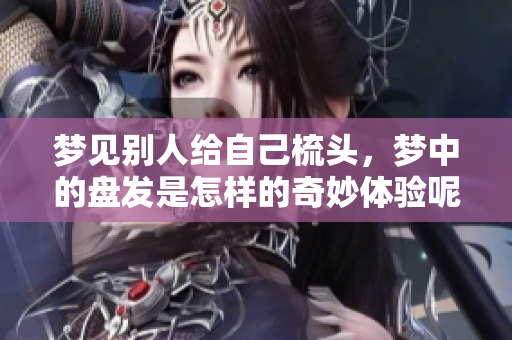 梦见别人给自己梳头，梦中的盘发是怎样的奇妙体验呢