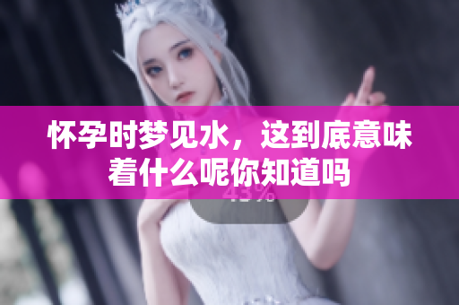 怀孕时梦见水，这到底意味着什么呢你知道吗