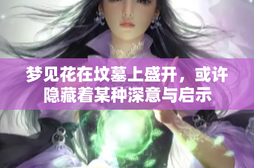 梦见花在坟墓上盛开，或许隐藏着某种深意与启示