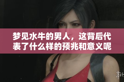 梦见水牛的男人，这背后代表了什么样的预兆和意义呢