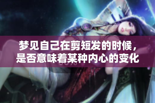 梦见自己在剪短发的时候，是否意味着某种内心的变化呢