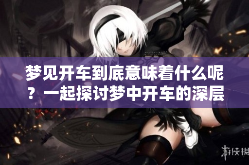 梦见开车到底意味着什么呢？一起探讨梦中开车的深层含义吧！
