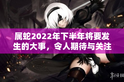 属蛇2022年下半年将要发生的大事，令人期待与关注的重大变化