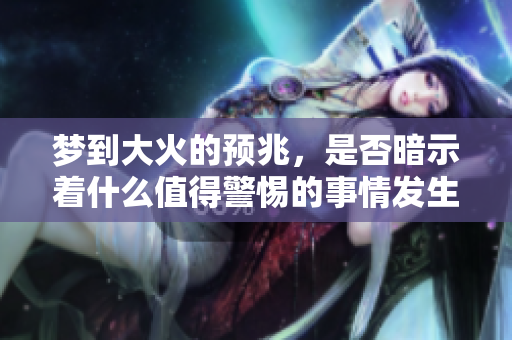 梦到大火的预兆，是否暗示着什么值得警惕的事情发生呢