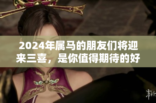 2024年属马的朋友们将迎来三喜，是你值得期待的好运气