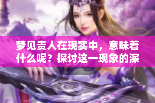 梦见贵人在现实中，意味着什么呢？探讨这一现象的深层含义