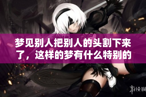 梦见别人把别人的头割下来了，这样的梦有什么特别的寓意呢