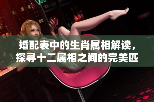婚配表中的生肖属相解读，探寻十二属相之间的完美匹配关系
