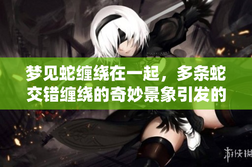 梦见蛇缠绕在一起，多条蛇交错缠绕的奇妙景象引发的思索