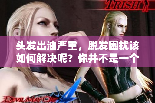 头发出油严重，脱发困扰该如何解决呢？你并不是一个人，让我们来看看对策。