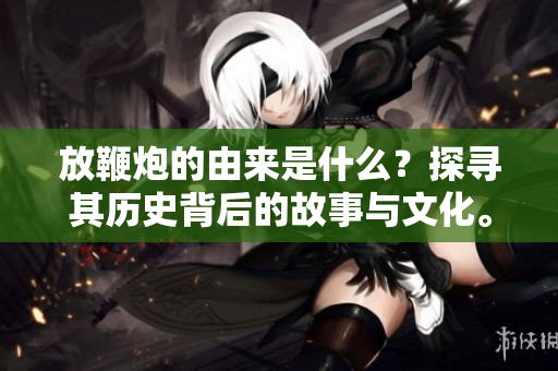 放鞭炮的由来是什么？探寻其历史背后的故事与文化。