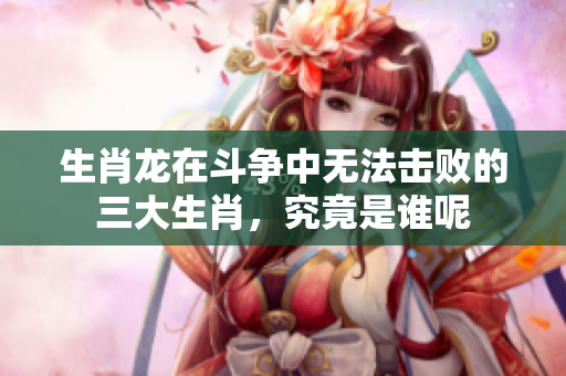 生肖龙在斗争中无法击败的三大生肖，究竟是谁呢