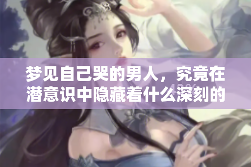 梦见自己哭的男人，究竟在潜意识中隐藏着什么深刻的情感呢