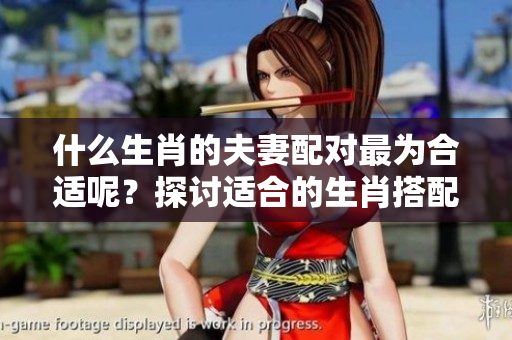 什么生肖的夫妻配对最为合适呢？探讨适合的生肖搭配方式