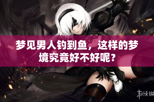 梦见男人钓到鱼，这样的梦境究竟好不好呢？